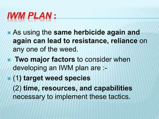 IWM PLAN :
 As using the same herbicide again and
again can lead to resistance, reliance on
any one of the weed.
 Two major factors to consider when
developing an IWM plan are :-
 (1) target weed species
(2) time, resources, and capabilities
necessary to implement these tactics.
 