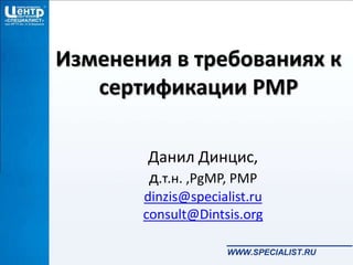 Изменения в требованиях к
сертификации PMP
Данил Динцис,
д.т.н. ,PgMP, PMP
dinzis@specialist.ru
consult@Dintsis.org
 