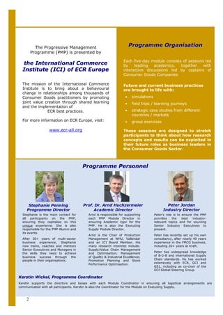 The Progressive Management                                 Programme Organisation
        Programme (PMP) is presented by

                                                                Each five-day module consists of sessions led
  the International Commerce                                    by    leading   academics,   together    with
  Institute (ICI) of ECR Europe                                 interactive discussions led by captains of
                                                                Consumer Goods Companies

  The mission of the International Commerce                     Future and current business practices
  Institute is to bring about a behavioural                     are brought to life with:
  change in relationships among thousands of
  Consumer Goods practitioners by promoting                      •    simulations
  joint value creation through shared learning                   •    field trips / learning journeys
  and the implementation of
               ECR best practices.                               •    strategic case studies from different
                                                                      countries / markets
  For more information on ECR Europe, visit:                     •    group exercises

                  www.ecr-all.org                               These sessions are designed to stretch
                                                                participants to think about how research
                                                                concepts and results can be exploited in
                                                                their future roles as business leaders in
                                                                the Consumer Goods Sector.



                                       Programme Personnel




     Stephanie Penning                 Prof. Dr. Arnd Huchzermeier                         Peter Jordan
    Programme Director                      Academic Director                            Industry Director
  Stephanie is the main contact for      Arnd is responsible for supporting         Peter’s role is to ensure the PMP
  all participants on the PMP,           each PMP Module Director in                provides    the    best  industry-
  ensuring they capitalise on this       ensuring Academic rigor for the            relevant topics and for sourcing
  unique experience. She is also         PMP. He is also the Executing              Senior Industry Executives to
  responsible for the PMP Alumni and     Supply Module Director.                    present.
  its events.
                                         Arnd is the Chair of Production            Peter has recently set up his own
  After 30+ years of multi-sector        Management at WHU, Vallendar               consultancy, after nearly 40 years
  business experience, Stephanie         and an ICI Board Member. His               experience in the FMCG business,
  now trains, coaches and mentors        many research interests include:           including 20+ years at Kraft.
  Senior Executives and Managers in      Supply/Value Chain Management
  the skills they need to achieve        and Optimisation; Management               Peter has widespread knowledge
  business success through the           of Quality & Industrial Excellence;        of B-2-B and international Supply
  people in their organisations.         Promotion Planning and Store               Chain standards. He has worked
                                         Performance Optimisation.                  extensively with ECR, GCI and
                                                                                    GS1, including as co-chair of the
                                                                                    GCI Global Steering Group.

Kerstin Wickel, Programme Coordinator
Kerstin supports the directors and liaises with each Module Coordinator in ensuring all logistical arrangements are
communicated with all participants. Kerstin is also the Coordinator for the Module on Executing Supply.



    2
 