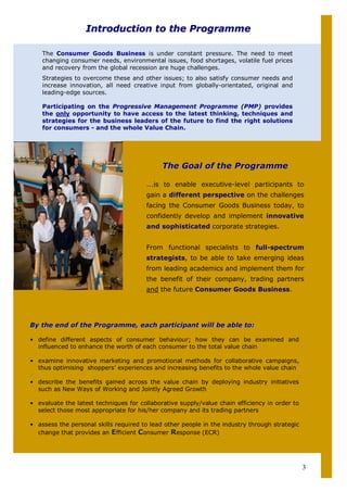 Introduction to the Programme

    The Consumer Goods Business is under constant pressure. The need to meet
    changing consumer needs, environmental issues, food shortages, volatile fuel prices
    and recovery from the global recession are huge challenges.
    Strategies to overcome these and other issues; to also satisfy consumer needs and
    increase innovation, all need creative input from globally-orientated, original and
    leading-edge sources.

    Participating on the Progressive Management Programme (PMP) provides
    the only opportunity to have access to the latest thinking, techniques and
    strategies for the business leaders of the future to find the right solutions
    for consumers - and the whole Value Chain.




                                             The Goal of the Programme

                                       ...is to enable executive-level participants to
                                       gain a different perspective on the challenges
                                       facing the Consumer Goods Business today, to
                                       confidently develop and implement innovative
                                       and sophisticated corporate strategies.


                                       From functional specialists to full-spectrum
                                       strategists, to be able to take emerging ideas
                                       from leading academics and implement them for
                                       the benefit of their company, trading partners
                                       and the future Consumer Goods Business.




By the end of the Programme, each participant will be able to:

• define different aspects of consumer behaviour; how they can be examined and
  influenced to enhance the worth of each consumer to the total value chain

• examine innovative marketing and promotional methods for collaborative campaigns,
  thus optimising shoppers’ experiences and increasing benefits to the whole value chain

• describe the benefits gained across the value chain by deploying industry initiatives
  such as New Ways of Working and Jointly Agreed Growth

• evaluate the latest techniques for collaborative supply/value chain efficiency in order to
  select those most appropriate for his/her company and its trading partners

• assess the personal skills required to lead other people in the industry through strategic
  change that provides an Efficient Consumer Response (ECR)




                                                                                               3
 