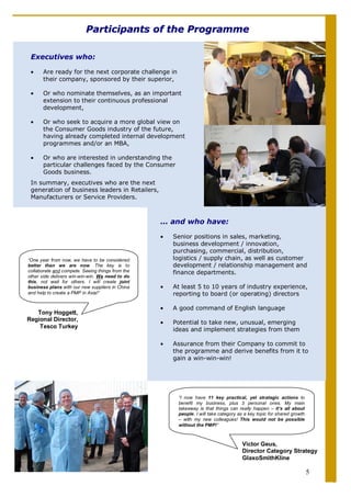 Participants of the Programme

 Executives who:

 •     Are ready for the next corporate challenge in
       their company, sponsored by their superior,

 •     Or who nominate themselves, as an important
       extension to their continuous professional
       development,

 •     Or who seek to acquire a more global view on
       the Consumer Goods industry of the future,
       having already completed internal development
       programmes and/or an MBA,

 •     Or who are interested in understanding the
       particular challenges faced by the Consumer
       Goods business.
 In summary, executives who are the next
 generation of business leaders in Retailers,
 Manufacturers or Service Providers.



                                                  ... and who have:

                                                  •   Senior positions in sales, marketing,
                                                      business development / innovation,
                                                      purchasing, commercial, distribution,
“One year from now, we have to be considered          logistics / supply chain, as well as customer
better than we are now. The key is to                 development / relationship management and
collaborate and compete. Seeing things from the       finance departments.
other side delivers win-win-win. We need to do
this, not wait for others. I will create joint
business plans with our new suppliers in China    •   At least 5 to 10 years of industry experience,
and help to create a PMP in Asia!“                    reporting to board (or operating) directors

                                                  •   A good command of English language
   Tony Hoggett,
Regional Director,
                                                  •   Potential to take new, unusual, emerging
    Tesco Turkey
                                                      ideas and implement strategies from them

                                                  •   Assurance from their Company to commit to
                                                      the programme and derive benefits from it to
                                                      gain a win-win-win!




                                                       “I now have 11 key practical, yet strategic actions to
                                                       benefit my business, plus 3 personal ones. My main
                                                       takeaway is that things can really happen – it’s all about
                                                       people. I will take category as a key topic for shared growth
                                                       – with my new colleagues! This would not be possible
                                                       without the PMP!”



                                                                                     Victor Geus,
                                                                                     Director Category Strategy
                                                                                     GlaxoSmithKline

                                                                                                                       5
 