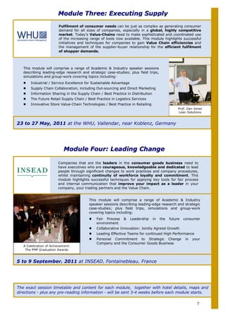 Module Three: Executing Supply
                        Fulfilment of consumer needs can be just as complex as generating consumer
                        demand for all sizes of companies, especially in a global, highly competitive
                        market. Today’s Value-Chains need to make sophisticated and coordinated use
                        of the increasing range of tools now available. This module highlights successful
                        initiatives and techniques for companies to gain Value Chain efficiencies and
                        the management of the supplier-buyer relationship for the efficient fulfilment
                        of shopper demands.



   This module will comprise a range of Academic & Industry speaker sessions
   describing leading-edge research and strategic case-studies; plus field trips,
   simulations and group-work covering topics including:
       Industrial / Service Excellence for Sustainable Advantage
       Supply Chain Collaboration, including Out-sourcing and Direct Marketing
       Information Sharing in the Supply Chain / Best Practice in Distribution
       The Future Retail Supply Chain / Best Practice in Logistics Services
       Innovative Store Value-Chain Technologies / Best Practice in Retailing
                                                                                                 Prof. Dan Jones
                                                                                                 Lean Solutions


23 to 27 May, 2011 at the WHU, Vallendar, near Koblenz, Germany




                           Module Four: Leading Change

                        Companies that are the leaders in the consumer goods business need to
                        have executives who are courageous, knowledgeable and dedicated to lead
                        people through significant changes to work practices and company procedures,
                        whilst maintaining continuity of workforce loyalty and commitment. This
                        module highlights successful techniques for applying key tools for fair process
                        and internal communication that improve your impact as a leader in your
                        company, your trading partners and the Value Chain.


                                         This module will comprise a range of Academic & Industry
                                         speaker sessions describing leading-edge research and strategic
                                         case-studies; plus field trips, simulations and group-work
                                         covering topics including:
                                             Fair Process    &     Leadership    in   the   future   consumer
                                             environment
                                             Collaborative Innovation: Jointly Agreed Growth
                                             Leading Effective Teams for continued High Performance
                                             Personal Commitment to Strategic Change                 in   your
                                             Company and the Consumer Goods Business
   A Celebration of Achievement:
    The PMP Graduation Awards



5 to 9 September, 2011 at INSEAD, Fontainebleau, France




The exact session timetable and content for each module, together with hotel details, maps and
directions - plus any pre-reading information - will be sent 3-4 weeks before each module starts.


                                                                                                            7
 