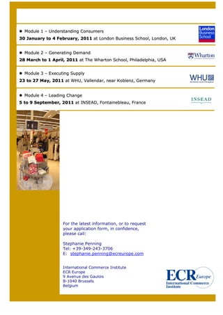 Module 1 – Understanding Consumers
30 January to 4 February, 2011 at London Business School, London, UK


  Module 2 – Generating Demand
28 March to 1 April, 2011 at The Wharton School, Philadelphia, USA


  Module 3 – Executing Supply
23 to 27 May, 2011 at WHU, Vallendar, near Koblenz, Germany


  Module 4 – Leading Change
5 to 9 September, 2011 at INSEAD, Fontainebleau, France




                   For the latest information, or to request
                   your application form, in confidence,
                   please call:

                   Stephanie Penning
                   Tel: +39-349-243-3706
                   E: stephanie.penning@ecreurope.com


                   International Commerce Institute
                   ECR Europe
                   9 Avenue des Gaulois
                   B-1040 Brussels
                   Belgium


   8
 