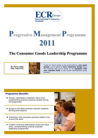 Progressive Management Programme
               2011
  The Consumer Goods Leadership Programme

                                            “Jump in! You’re going to be surrounded by very   good
    Sir Terry Leahy                         people, you’re going to learn important things    about
    CEO, Tesco PLC                          the business and you’re going to be equipped       with
                                            very valuable skills in your career development   going
                                            forward.”




Programme Benefits

  Prompt, identifiable investment return from
  implementing business practices studied during
  the programme



  Access to the latest business-relevant academic
  thinking and research



  Interaction with innovative business leaders from
  around the world


  Creation of strong relationships across the value
  chain, complementing existing corporate
  leadership programmes
 