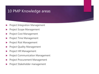 10 PMP Knowledge areas
 Project Integration Management
 Project Scope Management
 Project Cost Management
 Project Time Management
 Project Risk Management
 Project Quality Management
 Project HR Management
 Project Communication Management
 Project Procurement Management
 Project Stakeholder management
 