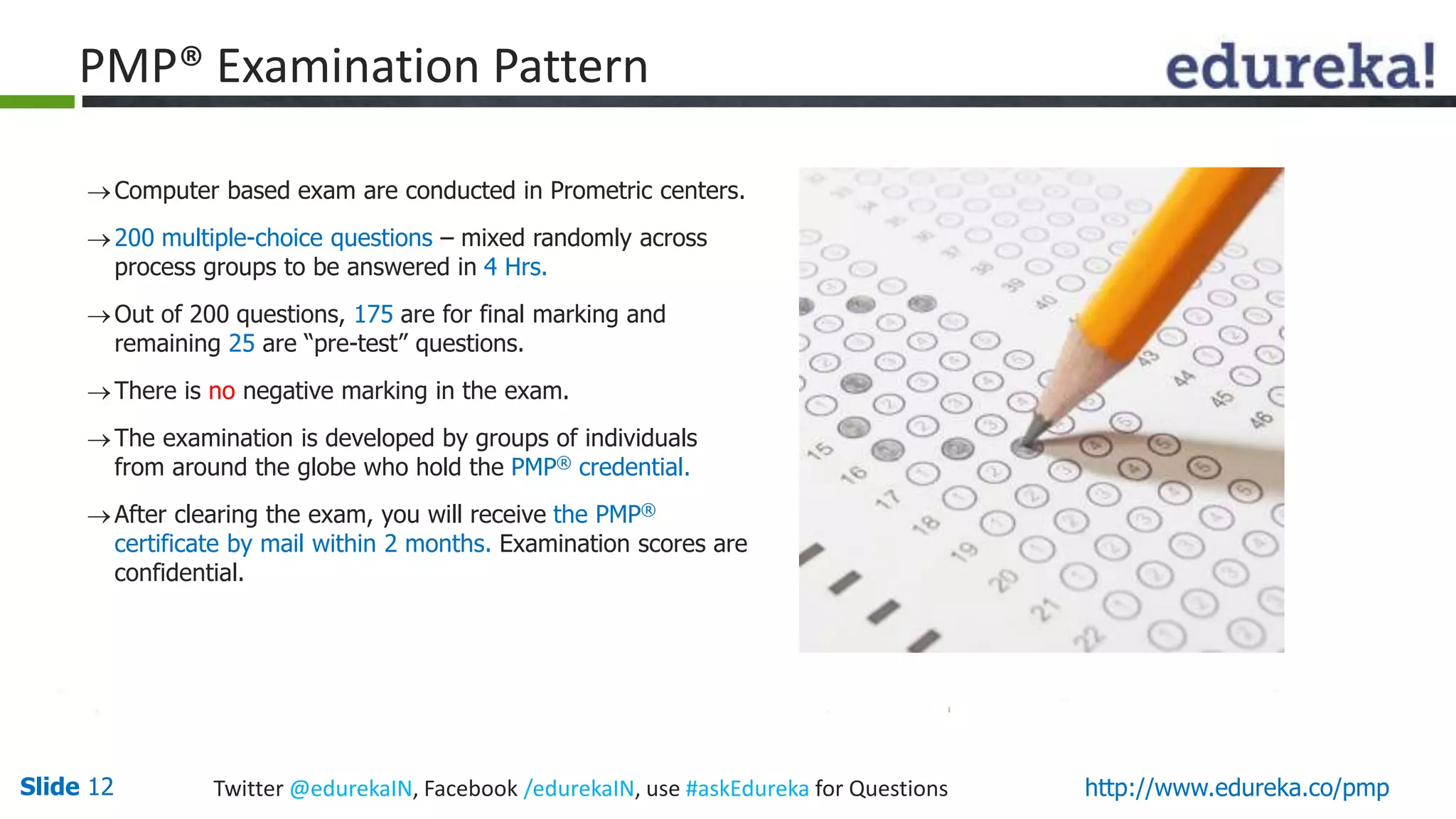 Slide 12 Twitter @edurekaIN, Facebook /edurekaIN, use #askEdureka for Questions http://www.edureka.co/pmp
Computer based exam are conducted in Prometric centers.
200 multiple-choice questions – mixed randomly across
process groups to be answered in 4 Hrs.
Out of 200 questions, 175 are for final marking and
remaining 25 are “pre-test” questions.
There is no negative marking in the exam.
The examination is developed by groups of individuals
from around the globe who hold the PMP® credential.
After clearing the exam, you will receive the PMP®
certificate by mail within 2 months. Examination scores are
confidential.
PMP® Examination Pattern
 
