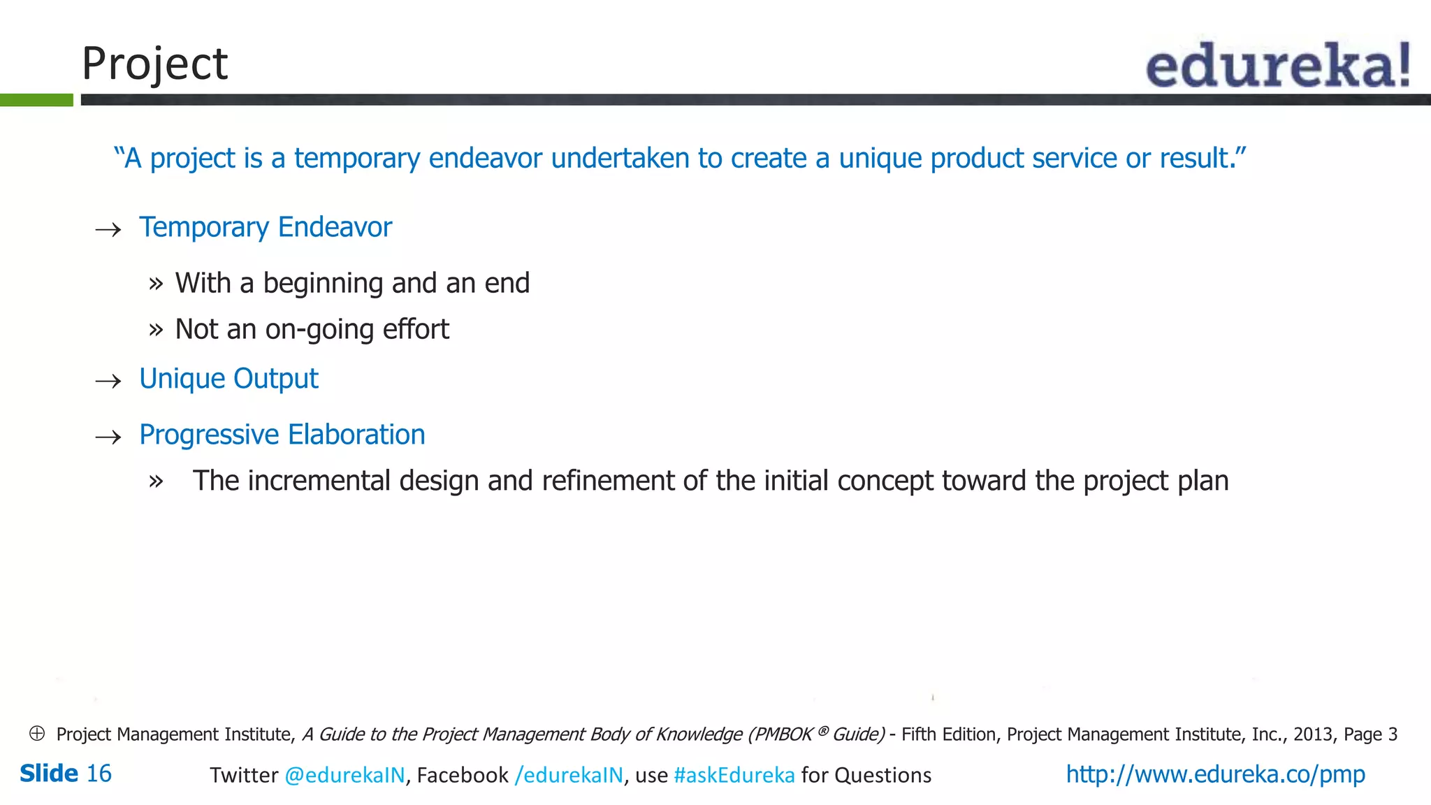 Slide 16 Twitter @edurekaIN, Facebook /edurekaIN, use #askEdureka for Questions http://www.edureka.co/pmp
Project
 Temporary Endeavor
» With a beginning and an end
» Not an on-going effort
 Unique Output
 Progressive Elaboration
» The incremental design and refinement of the initial concept toward the project plan
“A project is a temporary endeavor undertaken to create a unique product service or result.”
 Project Management Institute, A Guide to the Project Management Body of Knowledge (PMBOK ® Guide) - Fifth Edition, Project Management Institute, Inc., 2013, Page 3
 