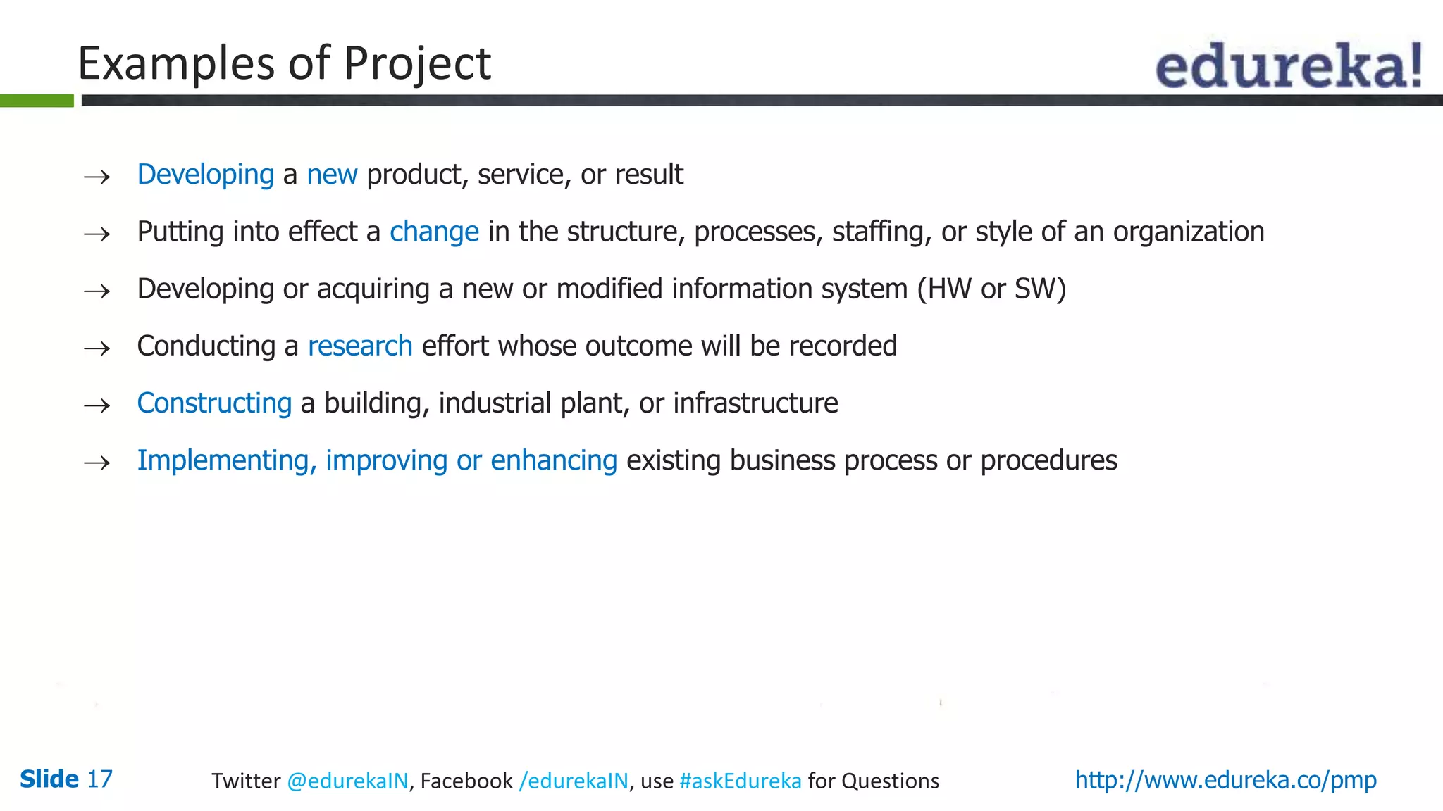 Slide 17 Twitter @edurekaIN, Facebook /edurekaIN, use #askEdureka for Questions http://www.edureka.co/pmp
Examples of Project
 Developing a new product, service, or result
 Putting into effect a change in the structure, processes, staffing, or style of an organization
 Developing or acquiring a new or modified information system (HW or SW)
 Conducting a research effort whose outcome will be recorded
 Constructing a building, industrial plant, or infrastructure
 Implementing, improving or enhancing existing business process or procedures
 