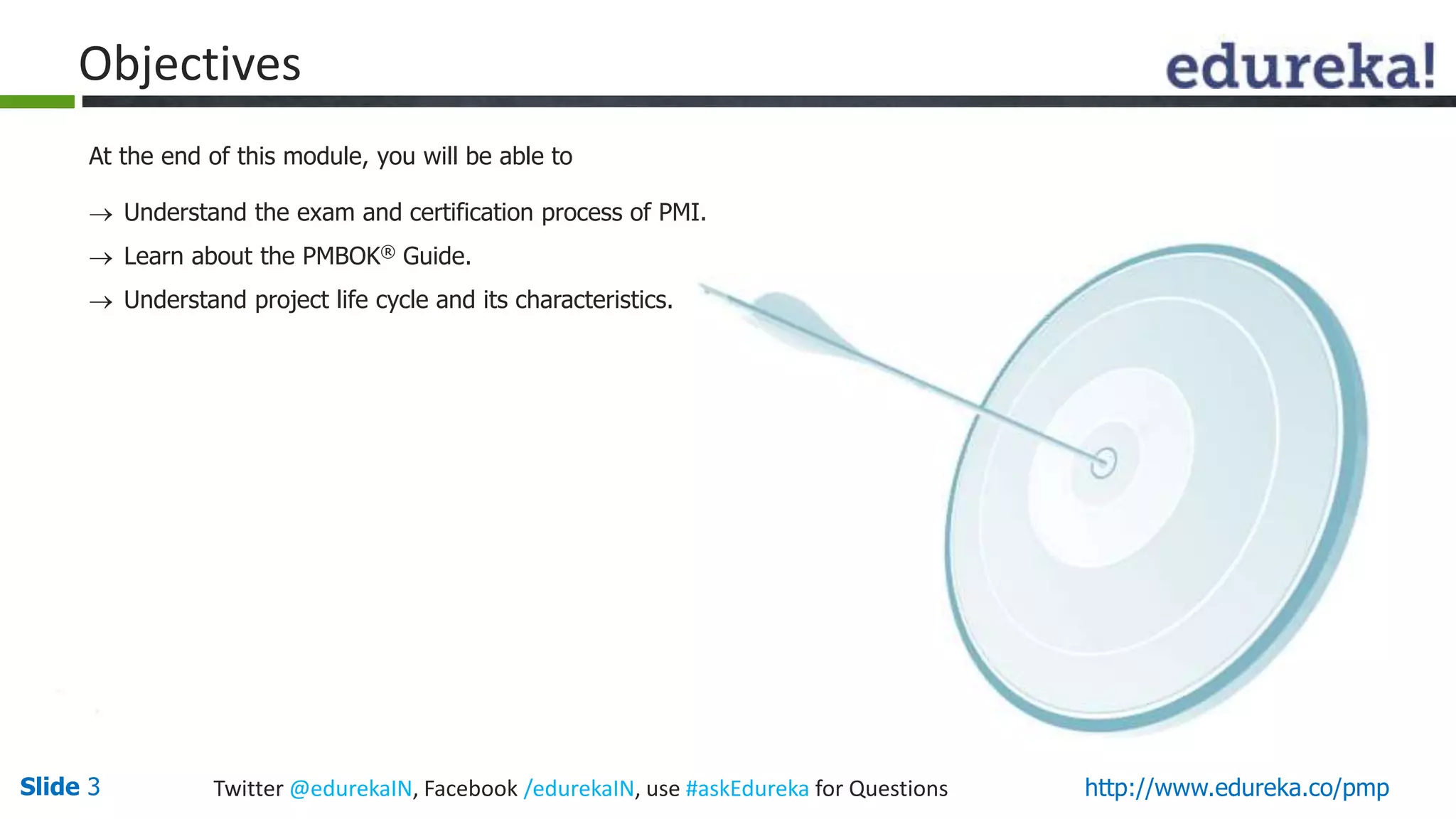 Slide 3 Twitter @edurekaIN, Facebook /edurekaIN, use #askEdureka for Questions http://www.edureka.co/pmp
Objectives
At the end of this module, you will be able to
 Understand the exam and certification process of PMI.
 Learn about the PMBOK® Guide.
 Understand project life cycle and its characteristics.
 