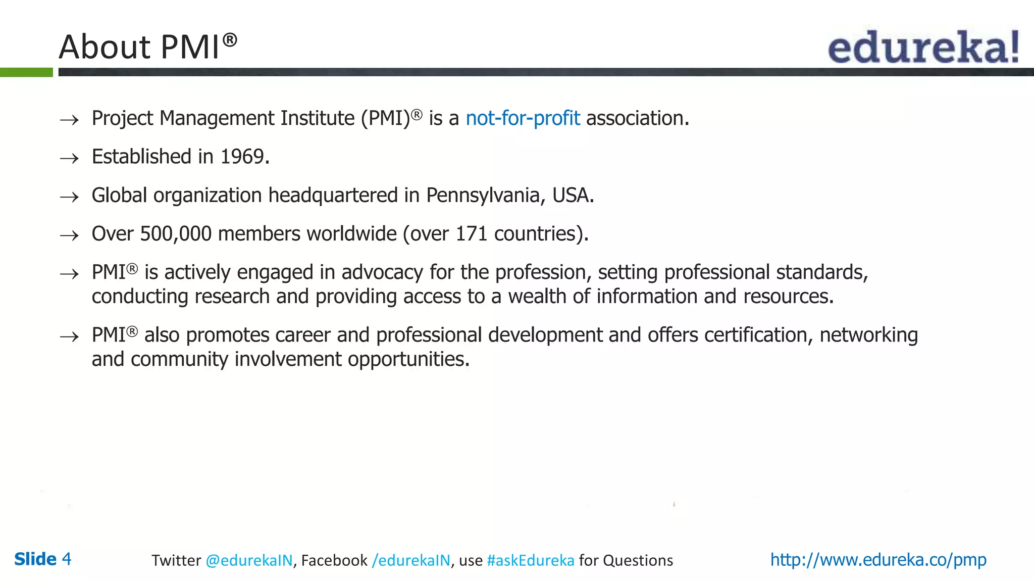Slide 4 Twitter @edurekaIN, Facebook /edurekaIN, use #askEdureka for Questions http://www.edureka.co/pmp
 Project Management Institute (PMI)® is a not-for-profit association.
 Established in 1969.
 Global organization headquartered in Pennsylvania, USA.
 Over 500,000 members worldwide (over 171 countries).
 PMI® is actively engaged in advocacy for the profession, setting professional standards,
conducting research and providing access to a wealth of information and resources.
 PMI® also promotes career and professional development and offers certification, networking
and community involvement opportunities.
About PMI®
 