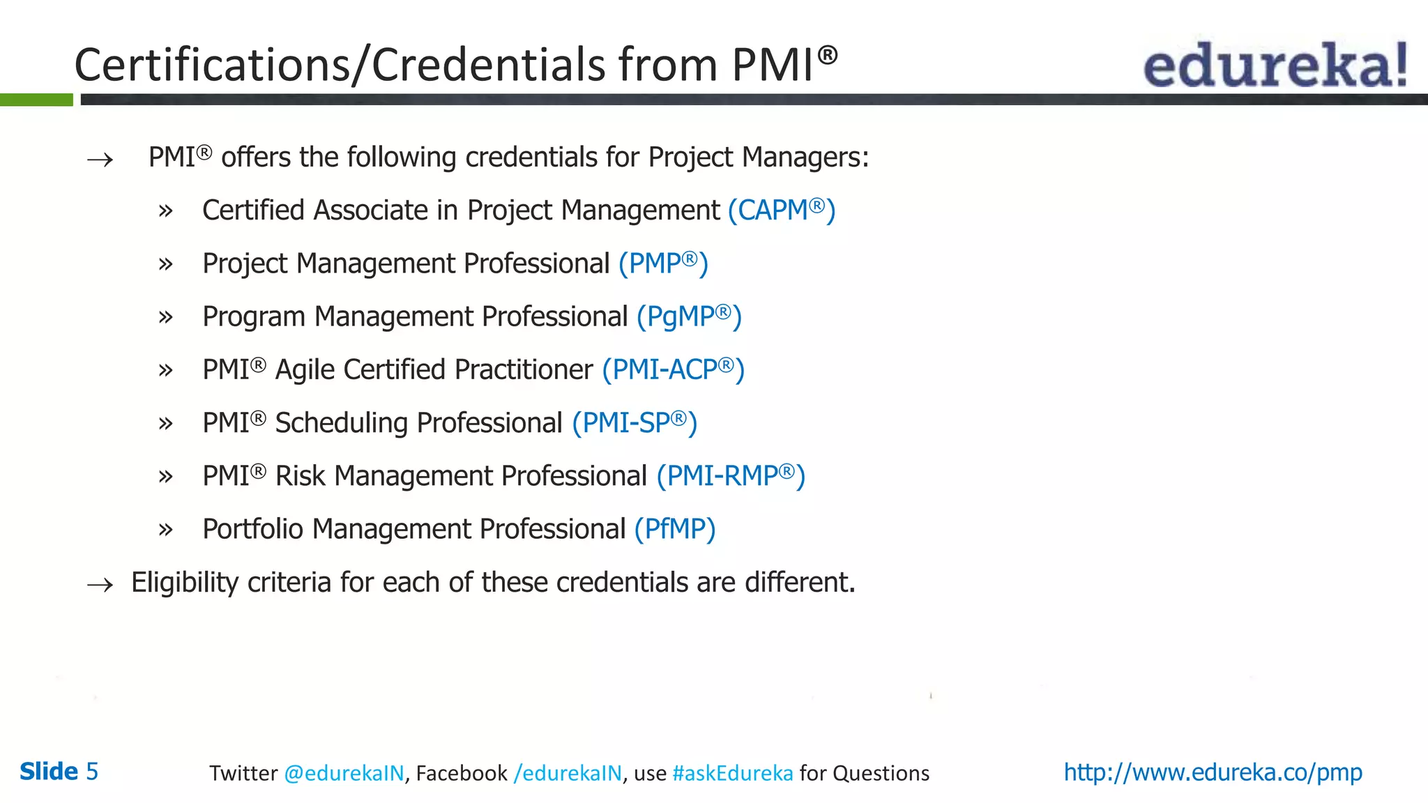 Slide 5 Twitter @edurekaIN, Facebook /edurekaIN, use #askEdureka for Questions http://www.edureka.co/pmp
Certifications/Credentials from PMI®
 PMI® offers the following credentials for Project Managers:
» Certified Associate in Project Management (CAPM®)
» Project Management Professional (PMP®)
» Program Management Professional (PgMP®)
» PMI® Agile Certified Practitioner (PMI-ACP®)
» PMI® Scheduling Professional (PMI-SP®)
» PMI® Risk Management Professional (PMI-RMP®)
» Portfolio Management Professional (PfMP)
 Eligibility criteria for each of these credentials are different.
 