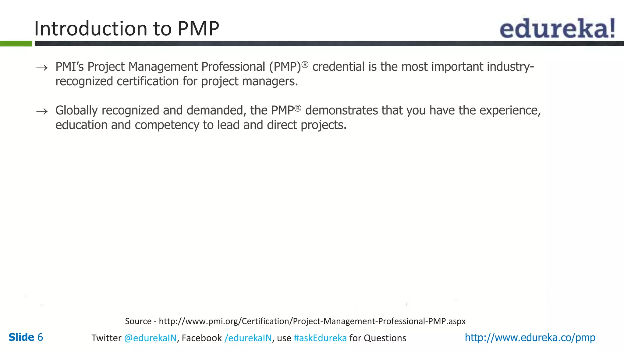 Slide 6 Twitter @edurekaIN, Facebook /edurekaIN, use #askEdureka for Questions http://www.edureka.co/pmp
 PMI’s Project Management Professional (PMP)® credential is the most important industry-
recognized certification for project managers.
 Globally recognized and demanded, the PMP® demonstrates that you have the experience,
education and competency to lead and direct projects.
Source - http://www.pmi.org/Certification/Project-Management-Professional-PMP.aspx
Introduction to PMP
 