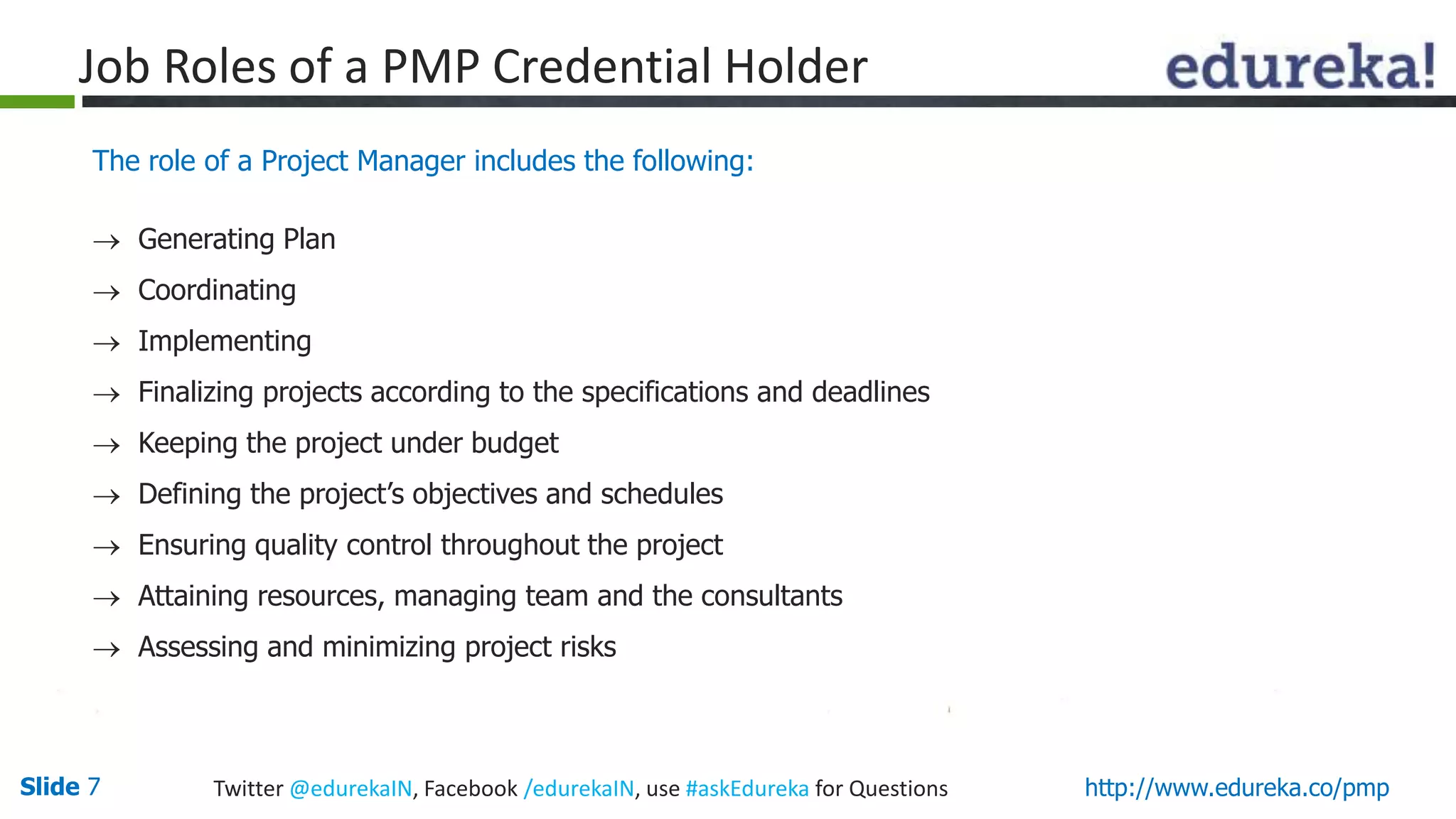 Slide 7 Twitter @edurekaIN, Facebook /edurekaIN, use #askEdureka for Questions http://www.edureka.co/pmp
Job Roles of a PMP Credential Holder
The role of a Project Manager includes the following:
 Generating Plan
 Coordinating
 Implementing
 Finalizing projects according to the specifications and deadlines
 Keeping the project under budget
 Defining the project’s objectives and schedules
 Ensuring quality control throughout the project
 Attaining resources, managing team and the consultants
 Assessing and minimizing project risks
 