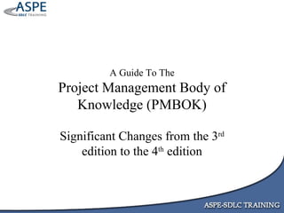 A Guide To The Project Management Body of Knowledge (PMBOK) Significant Changes from the 3 rd  edition to the 4 th  edition 