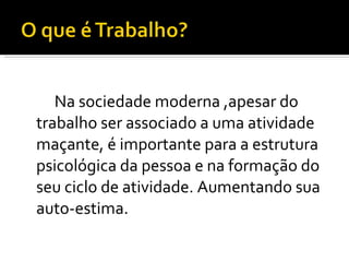 Na sociedade moderna ,apesar do trabalho ser associado a uma atividade maçante, é importante para a estrutura psicológica da pessoa e na formação do seu ciclo de atividade. Aumentando sua auto-estima. 