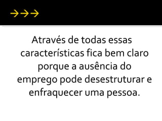Através de todas essas características fica bem claro porque a ausência do emprego pode desestruturar e enfraquecer uma pessoa. 