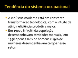 A indústria moderna está em constante transformação tecnológica, com o intuito de atingir eficiência produtiva maior. Em 1900 , ¾(75%) da população desempenhavam atividades manuais,  em 1998 apenas 16% de homens e 19% de mulheres desempenhavam cargos nesse setor. 