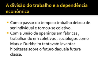 Com o passar do tempo o trabalho deixou de ser individual e tornou-se coletivo. Com a união de operários em fábricas , trabalhando em coletivos , sociólogos como Marx e Durkheim tentavam levantar hipóteses sobre o futuro daquela futura classe. 