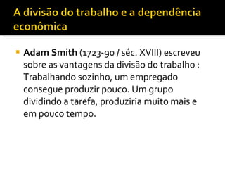 Adam Smith  (1723-90 / séc. XVIII) escreveu sobre as vantagens da divisão do trabalho : Trabalhando sozinho, um empregado consegue produzir pouco. Um grupo dividindo a tarefa, produziria muito mais e em pouco tempo. 