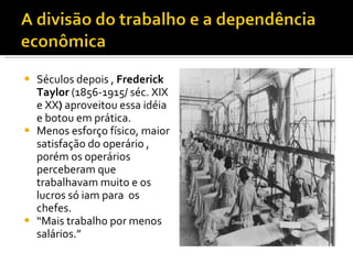 Séculos depois ,  Frederick   Taylor  (1856-1915/ séc. XIX e XX )  aproveitou essa idéia e botou em prática. Menos esforço físico, maior satisfação do operário , porém os operários perceberam que trabalhavam muito e os lucros só iam para  os chefes. “ Mais trabalho por menos salários.” 