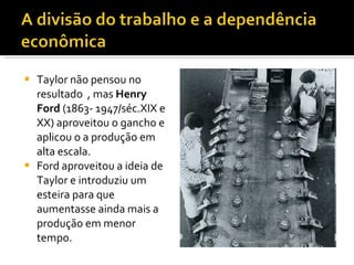 Taylor não pensou no resultado  , mas  Henry  Ford  (1863- 1947/séc.XIX e XX) aproveitou o gancho e aplicou o a produção em alta escala. Ford aproveitou a ideia de Taylor e introduziu um esteira para que aumentasse ainda mais a produção em menor tempo. 