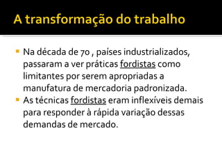 Na década de 70 , países industrializados, passaram a ver práticas  fordistas  como limitantes por serem apropriadas a manufatura de mercadoria padronizada. As técnicas  fordistas  eram inflexíveis demais para responder à rápida variação dessas demandas de mercado. 