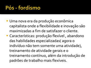 Uma nova era da produção econômica capitalista onde a flexibilidade e inovação são maximizadas a fim de satisfazer o cliente. Características: produção flexível , abandono das habilidades especializadas( agora o indivíduo não tem somente uma atividade), treinamento de atividade gerais e o treinamento contínuo, além da introdução de padrões de trabalho mais flexíveis. 