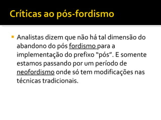 Analistas dizem que não há tal dimensão do abandono do pós  fordismo  para a implementação do prefixo “pós”. E somente estamos passando por um período de  neofordismo  onde só tem modificações nas técnicas tradicionais. 