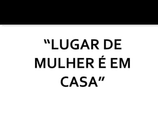 “ LUGAR DE MULHER É EM CASA” 