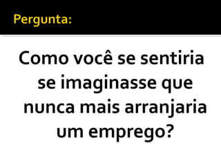 Como você se sentiria se imaginasse que nunca mais arranjaria um emprego? 