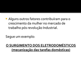 Alguns outros fatores contribuíram para o crescimento da mulher no mercado de trabalho pós revolução Industrial.  Segue um exemplo: O SURGIMENTO DOS ELETRODOMÉSTICOS (mecanização das tarefas domésticas) 
