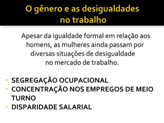 Apesar da igualdade formal em relação aos homens, as mulheres ainda passam por diversas situações de desigualdade no mercado de trabalho.  SEGREGAÇÃO OCUPACIONAL  CONCENTRAÇÃO NOS EMPREGOS DE MEIO TURNO DISPARIDADE SALARIAL 