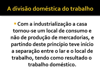 Com a industrialização a casa tornou-se um local de consumo e não de produção de mercadorias, e partindo deste princípio teve início a separação entre o lar e o local de trabalho, tendo como resultado o  trabalho doméstico. 