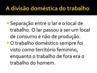Separação entre o lar e o local de trabalho. O lar passou a ser um local de consumo e não de produção. O trabalho doméstico sempre foi visto como território feminino, enquanto o trabalho de fora era o trabalho do homem. 