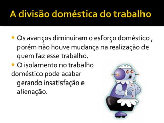 Os avanços diminuíram o esforço doméstico , porém não houve mudança na realização de quem faz esse trabalho. O isolamento no trabalho  doméstico pode acabar  gerando insatisfação e  alienação. 