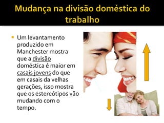 Um levantamento produzido em Manchester mostra que a  divisão  doméstica é maior em  casais jovens  do que em casais da velhas gerações, isso mostra que os estereótipos vão mudando com o tempo. 
