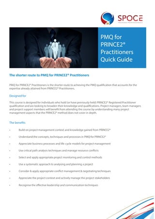 TRAINING PROFESSIONALS
PMQ for
PRINCE2®
Practitioners
Quick Guide
The shorter route to PMQ for PRINCE2® Practitioners
PMQ for PRINCE2® Practitioners is the shorter route to achieving the PMQ qualification that accounts for the
expertise already attained from PRINCE2® Practitioners.
Designed for
This course is designed for individuals who hold (or have previously held) PRINCE2® Registered Practitioner
qualification and are looking to broaden their knowledge and qualifications. Project managers, team managers
and project support members will benefit from attending the course by understanding many project
management aspects that the PRINCE2® method does not cover in depth.
The benefits
•	 Build on project management context and knowledge gained from PRINCE2®
•	 Understand the concepts, techniques and processes in PMQ for PRINCE2®
•	 Appreciate business processes and life-cycle models for project management
•	 Use critical path analysis techniques and manage resource conflicts
•	 Select and apply appropriate project monitoring and control methods
•	 Use a systematic approach to analysing and planning a project
•	 Consider & apply appropriate conflict management & negotiating techniques
•	 Appreciate the project context and actively manage the project stakeholders
•	 Recognise the effective leadership and communication techniques
 