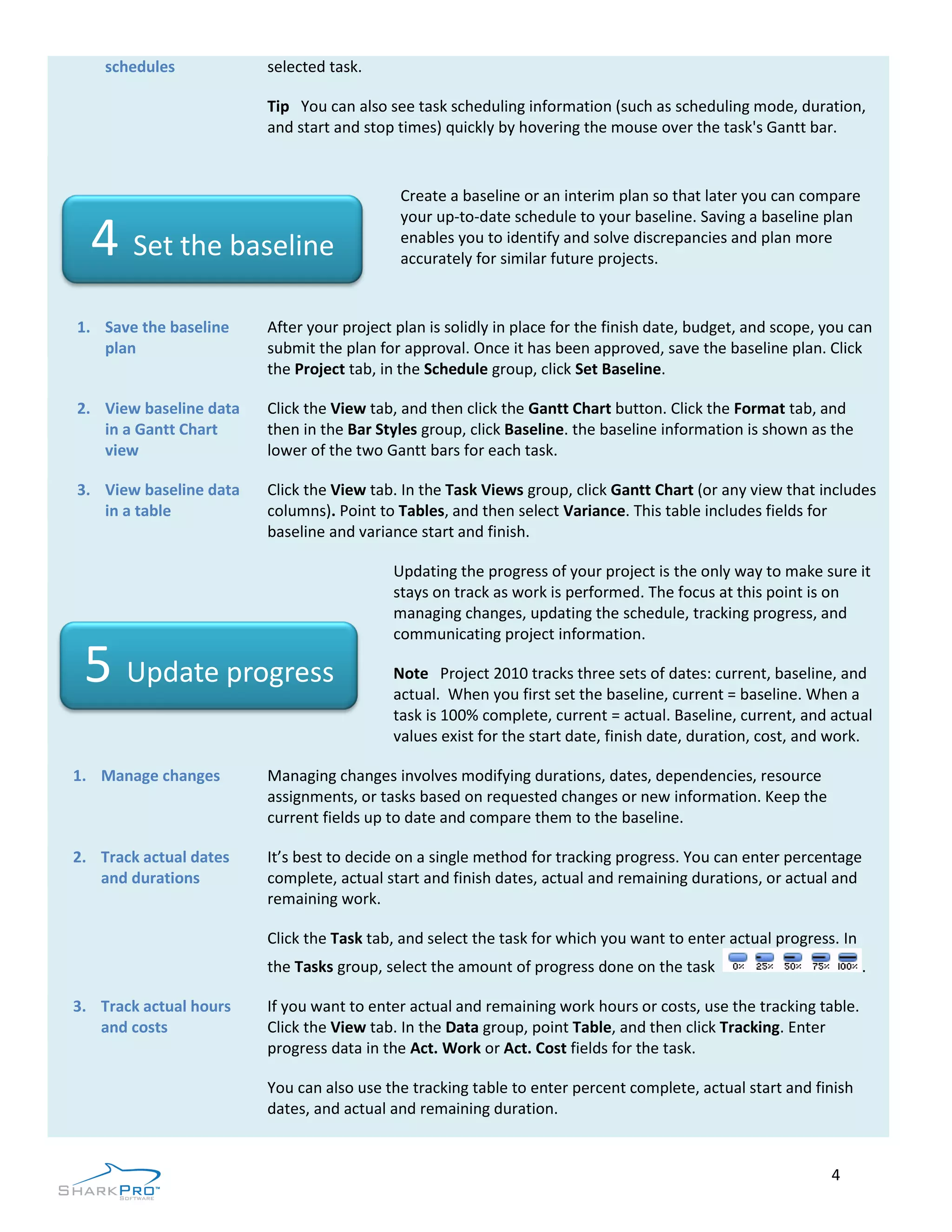 schedules           selected task.

                        Tip You can also see task scheduling information (such as scheduling mode, duration,
                        and start and stop times) quickly by hovering the mouse over the task's Gantt bar.


                                            Create a baseline or an interim plan so that later you can compare
                                            your up-to-date schedule to your baseline. Saving a baseline plan
  4 Set the baseline                        enables you to identify and solve discrepancies and plan more
                                            accurately for similar future projects.


1. Save the baseline    After your project plan is solidly in place for the finish date, budget, and scope, you can
   plan                 submit the plan for approval. Once it has been approved, save the baseline plan. Click
                        the Project tab, in the Schedule group, click Set Baseline.

2. View baseline data   Click the View tab, and then click the Gantt Chart button. Click the Format tab, and
   in a Gantt Chart     then in the Bar Styles group, click Baseline. the baseline information is shown as the
   view                 lower of the two Gantt bars for each task.

3. View baseline data   Click the View tab. In the Task Views group, click Gantt Chart (or any view that includes
   in a table           columns). Point to Tables, and then select Variance. This table includes fields for
                        baseline and variance start and finish.

                                          Updating the progress of your project is the only way to make sure it
                                          stays on track as work is performed. The focus at this point is on
                                          managing changes, updating the schedule, tracking progress, and
                                          communicating project information.

 5 Update progress                        Note Project 2010 tracks three sets of dates: current, baseline, and
                                          actual. When you first set the baseline, current = baseline. When a
                                          task is 100% complete, current = actual. Baseline, current, and actual
                                          values exist for the start date, finish date, duration, cost, and work.

1. Manage changes       Managing changes involves modifying durations, dates, dependencies, resource
                        assignments, or tasks based on requested changes or new information. Keep the
                        current fields up to date and compare them to the baseline.

2. Track actual dates   It’s best to decide on a single method for tracking progress. You can enter percentage
   and durations        complete, actual start and finish dates, actual and remaining durations, or actual and
                        remaining work.

                        Click the Task tab, and select the task for which you want to enter actual progress. In
                        the Tasks group, select the amount of progress done on the task                           .

3. Track actual hours   If you want to enter actual and remaining work hours or costs, use the tracking table.
   and costs            Click the View tab. In the Data group, point Table, and then click Tracking. Enter
                        progress data in the Act. Work or Act. Cost fields for the task.

                        You can also use the tracking table to enter percent complete, actual start and finish
                        dates, and actual and remaining duration.


                                                                                                            4
 