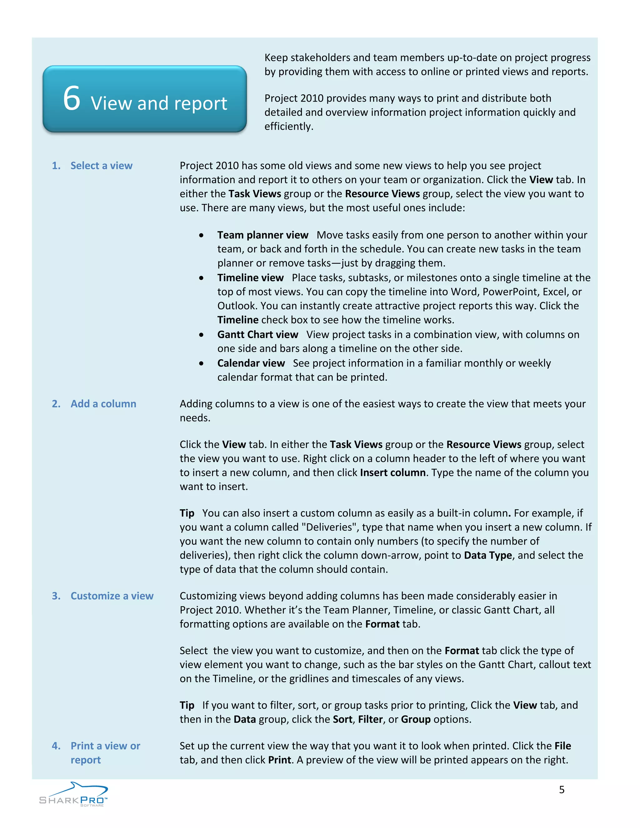 Keep stakeholders and team members up-to-date on project progress
                                         by providing them with access to online or printed views and reports.

  6 View and report                      Project 2010 provides many ways to print and distribute both
                                         detailed and overview information project information quickly and
                                         efficiently.


1. Select a view      Project 2010 has some old views and some new views to help you see project
                      information and report it to others on your team or organization. Click the View tab. In
                      either the Task Views group or the Resource Views group, select the view you want to
                      use. There are many views, but the most useful ones include:

                             Team planner view Move tasks easily from one person to another within your
                              team, or back and forth in the schedule. You can create new tasks in the team
                              planner or remove tasks—just by dragging them.
                             Timeline view Place tasks, subtasks, or milestones onto a single timeline at the
                              top of most views. You can copy the timeline into Word, PowerPoint, Excel, or
                              Outlook. You can instantly create attractive project reports this way. Click the
                              Timeline check box to see how the timeline works.
                             Gantt Chart view View project tasks in a combination view, with columns on
                              one side and bars along a timeline on the other side.
                             Calendar view See project information in a familiar monthly or weekly
                              calendar format that can be printed.

2. Add a column       Adding columns to a view is one of the easiest ways to create the view that meets your
                      needs.

                      Click the View tab. In either the Task Views group or the Resource Views group, select
                      the view you want to use. Right click on a column header to the left of where you want
                      to insert a new column, and then click Insert column. Type the name of the column you
                      want to insert.

                      Tip You can also insert a custom column as easily as a built-in column. For example, if
                      you want a column called "Deliveries", type that name when you insert a new column. If
                      you want the new column to contain only numbers (to specify the number of
                      deliveries), then right click the column down-arrow, point to Data Type, and select the
                      type of data that the column should contain.

3. Customize a view   Customizing views beyond adding columns has been made considerably easier in
                      Project 2010. Whether it’s the Team Planner, Timeline, or classic Gantt Chart, all
                      formatting options are available on the Format tab.

                      Select the view you want to customize, and then on the Format tab click the type of
                      view element you want to change, such as the bar styles on the Gantt Chart, callout text
                      on the Timeline, or the gridlines and timescales of any views.

                      Tip If you want to filter, sort, or group tasks prior to printing, Click the View tab, and
                      then in the Data group, click the Sort, Filter, or Group options.

4. Print a view or    Set up the current view the way that you want it to look when printed. Click the File
   report             tab, and then click Print. A preview of the view will be printed appears on the right.

                                                                                                           5
 