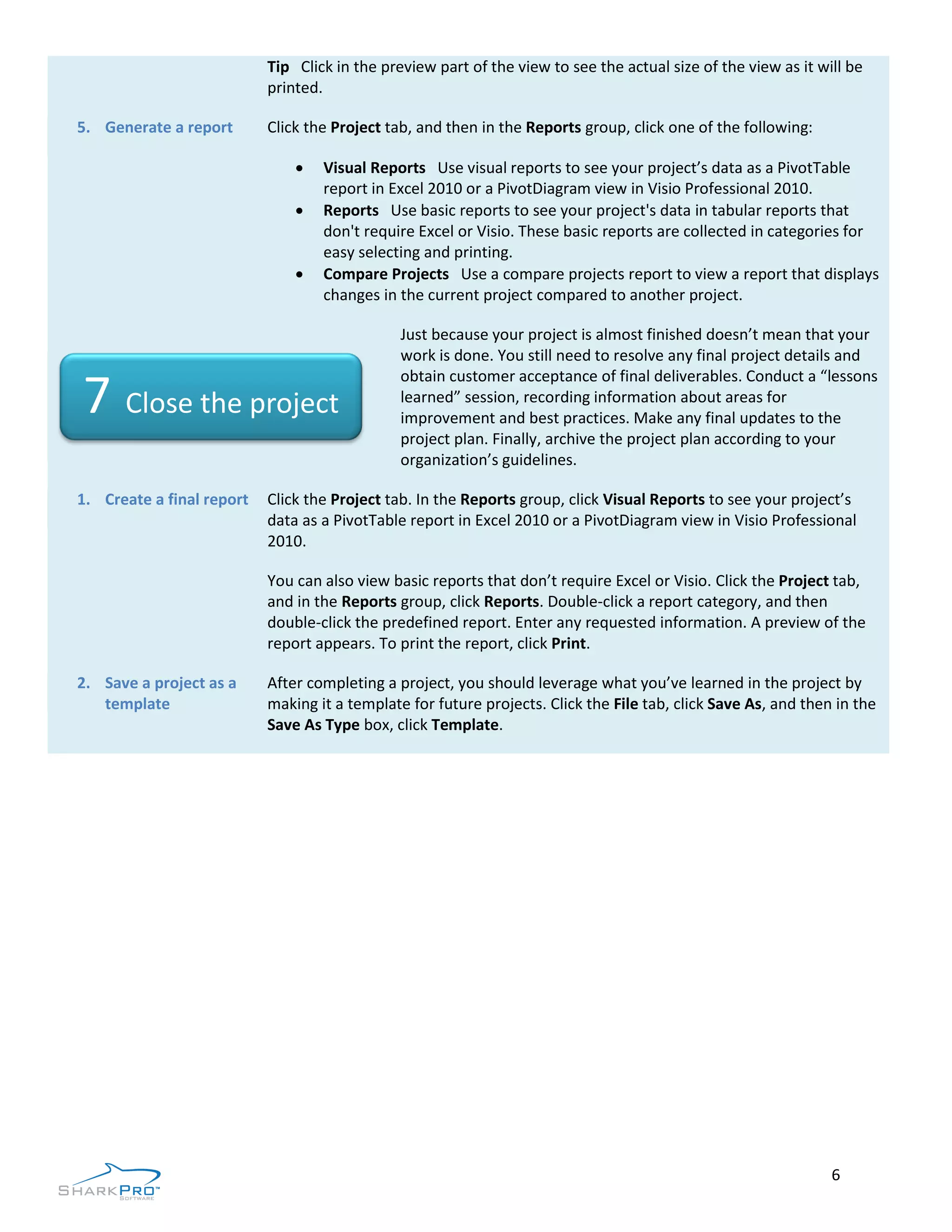 Tip Click in the preview part of the view to see the actual size of the view as it will be
                           printed.

5. Generate a report       Click the Project tab, and then in the Reports group, click one of the following:

                                  Visual Reports Use visual reports to see your project’s data as a PivotTable
                                   report in Excel 2010 or a PivotDiagram view in Visio Professional 2010.
                                  Reports Use basic reports to see your project's data in tabular reports that
                                   don't require Excel or Visio. These basic reports are collected in categories for
                                   easy selecting and printing.
                                  Compare Projects Use a compare projects report to view a report that displays
                                   changes in the current project compared to another project.

                                               Just because your project is almost finished doesn’t mean that your
                                               work is done. You still need to resolve any final project details and
                                               obtain customer acceptance of final deliverables. Conduct a “lessons
7 Close the project                            learned” session, recording information about areas for
                                               improvement and best practices. Make any final updates to the
                                               project plan. Finally, archive the project plan according to your
                                               organization’s guidelines.

1. Create a final report   Click the Project tab. In the Reports group, click Visual Reports to see your project’s
                           data as a PivotTable report in Excel 2010 or a PivotDiagram view in Visio Professional
                           2010.

                           You can also view basic reports that don’t require Excel or Visio. Click the Project tab,
                           and in the Reports group, click Reports. Double-click a report category, and then
                           double-click the predefined report. Enter any requested information. A preview of the
                           report appears. To print the report, click Print.

2. Save a project as a     After completing a project, you should leverage what you’ve learned in the project by
   template                making it a template for future projects. Click the File tab, click Save As, and then in the
                           Save As Type box, click Template.




                                                                                                                6
 