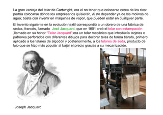 La gran ventaja del telar de Cartwright, era el no tener que colocarse cerca de los ríos:
podría colocarse donde los empresarios quisieran, Al no depender ya de los molinos de
agua; basta con invertir en máquinas de vapor, que pueden estar en cualquier parte.
El invento siguiente en la evolución textil correspondió a un obrero de una fábrica de
sedas, francés, llamado José Jacquard, que en 1801 creó el telar con estampación
,llamado en su honor “Telar Jacquard”:era un telar mecánico que introducía tarjetas o
patrones perforados con diferentes dibujos para decorar telas de forma barata, primero
aplicado a los telares de algodón y posteriormente, a los telares de seda, producto de
lujo que se hizo más popular al bajar el precio gracias a su mecanización.
Joseph Jacquard
 