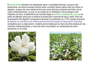 El sector lanero tambien fue adoptando estas novedades técnicas, aunque más
lentamente, de hecho durante muchos años, el sector lanero había visto con temor al
algodón, porque era una materia prima que venía de fuera (colonias de India y de la
costa norteamericana), ya que no se producía en G.Bretaña. Para proteger a los
hiladores de lana, el parlamento de Londres llegó a prohibir la importación y el uso de
paño de algodón para que no dañara la producción nacional de lana y seda. Pero los
empresarios del algodón consiguieron levantar la prohibición en 1774 y desde entonces
el algodón se convirtió en la materia prima textil que impulsó la Revolución Industrial:
competitiva por su bajo precio –materia prima barata por la mano de obra esclava en las
colonias norteamericanas, y mano de obra muy barata, en condiciones de semi-
esclavitud, en la India-.
 