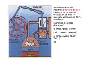 Símbolo de la revolución
industrial, la máquina de vapor
inventada por James Watt,
escocés, en los años 70,
patentada y mejorada en 1781,
se aplicó a:
Los telares mecánicos
(Cartwright)
El arado agrícola (Fowler)
La locomotora (Stevenson)
El barco de vapor (Robert
Fulton)
etc
 