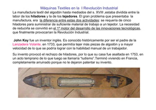 Máquinas Textiles en la I Revolución Industrial
La manufactura textil del algodón hasta mediados del s. XVIII ,estaba dividida entre la
labor de los hiladores y la de los tejedores. El gran problema que presentaba la
manufactura, era la diferencia entre estas dos actividades: se requería de cinco
hiladores para suministrar de suficiente material de trabajo a un tejedor. La necesidad
de reducirla se convirtió en el 1º motor del desarrollo de las innovaciones tecnológicas,
que finalmente provocarían la Revolución Industrial.
John Kay fue un inventor inglés. Es conocido históricamente por ser el padre de la
Lanzadera Volante, en 1733, que permitía tejer más piezas de algodón y a mayor
velocidad de lo que se podría lograr con la habilidad manual de un trabajador.
Su invento provocó el rechazo de hiladores, por lo que su casa fue asaltada en 1753, en
un acto temprano de lo que luego se llamaría “ludismo”.Terminó viviendo en Francia,
completamente arruinado porque no le dejaron patentar su invento.
 