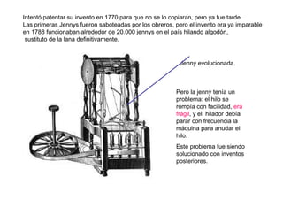 Intentó patentar su invento en 1770 para que no se lo copiaran, pero ya fue tarde.
Las primeras Jennys fueron saboteadas por los obreros, pero el invento era ya imparable:
en 1788 funcionaban alrededor de 20.000 jennys en el país hilando algodón,
sustituto de la lana definitivamente.
Jenny evolucionada.
Pero la jenny tenía un
problema: el hilo se
rompía con facilidad, era
frágil, y el hilador debía
parar con frecuencia la
máquina para anudar el
hilo.
Este problema fue siendo
solucionado con inventos
posteriores.
 
