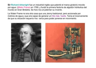 Sir Richard Arkwright fue un industrial inglés que patentó el marco giratorio movido
por agua :(Water Frame) en 1769, y fundó la primera factoría de algodón hidráulica del
mundo en Gran Bretaña. Se hizo rico al patentar su invento.
La Water Frame no era otra cosa que una Jenny tradicional, pero accionada por
molinos de agua y que era capaz de generar un hilo más fuerte. Tenía el inconveniente
de que su situación requería ríos cerca para poder ponerse en movimiento.
 