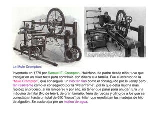La Mule Crompton:
Inventada en 1779 por Samuel E. Crompton. Huérfano de padre desde niño, tuvo que
trabajar en un taller textil para contribuir con dinero a la familia. Fue el inventor de la
“Mule Crompton”, que conseguía un hilo tan fino como el conseguido por la Jenny pero
tan resistente como el conseguido por la “waterframe”, por lo que deba mucha más
rapidez al proceso, al no romperse y por ello, no tener que parar para anudar. Era una
máquina de hilar (No de tejer), de gran tamaño, lleno de ruedas y cilindros a los que se
conectaban hasta un total de 650 “husos” de hilar que enrollaban las madejas de hilo
de algodón. Se accionaba por un molino de agua.
 