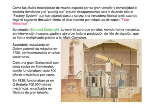 Como las Mules necesitaban de mucho espacio por su gran tamaño y complejidad,el
sistema doméstico y el “putting out” system desaparecieron para ir dejando sitio al
“Factory System” que fue dejando paso a su vez a la verdadera fábrica textil, cuando
llegó el siguiente descubrimiento: el telar movido por máquinas de vapor: “Telar
Mecánico”.
Su creador: Edmund Cartwright. Lo inventó para que un telar, movido forma mecánica,
sin intervención humana, pudiera absorber toda la producción de hilo de algodón, que
se había multiplicado gracias a la Mula Crompton.
Sacerdote, estudiante en
Oxford,patentó su máquina en
1785, perfeccionándola en años
posteriores.
Creó una gran fábrica textil con
otros socios en Manchester,
donde funcionaban hasta 400
telares mecánicos por vapor.
En 1830, funcionaban ya en
G.Bretaña 100.000 telares
mecánicos, englobados en
fábricas de gran tamaño.
 
