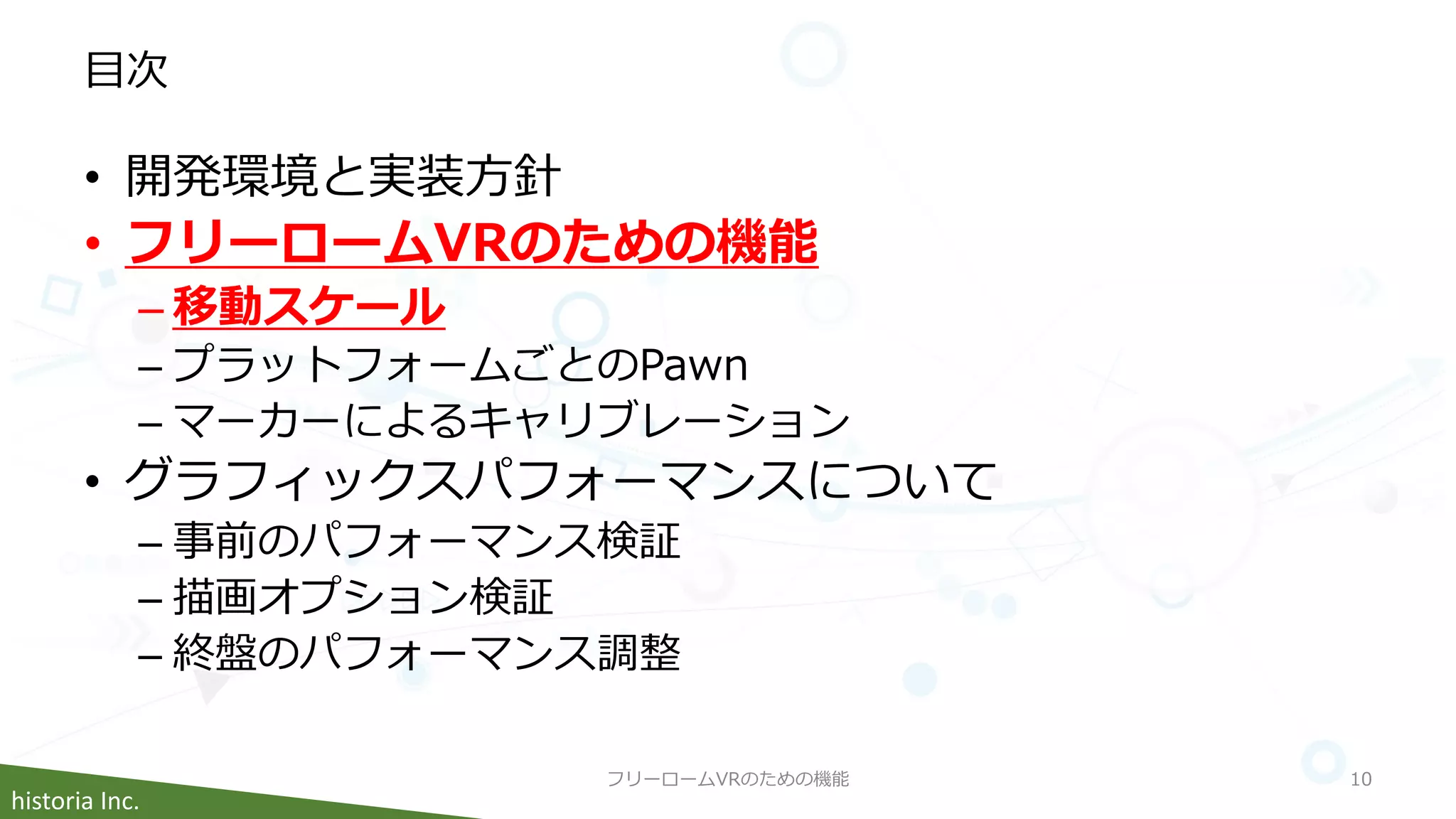 historia Inc.
目次
• 開発環境と実装方針
• フリーロームVRのための機能
– 移動スケール
– プラットフォームごとのPawn
– マーカーによるキャリブレーション
• グラフィックスパフォーマンスについて
– 事前のパフォーマンス検証
– 描画オプション検証
– 終盤のパフォーマンス調整
フリーロームVRのための機能 10
 