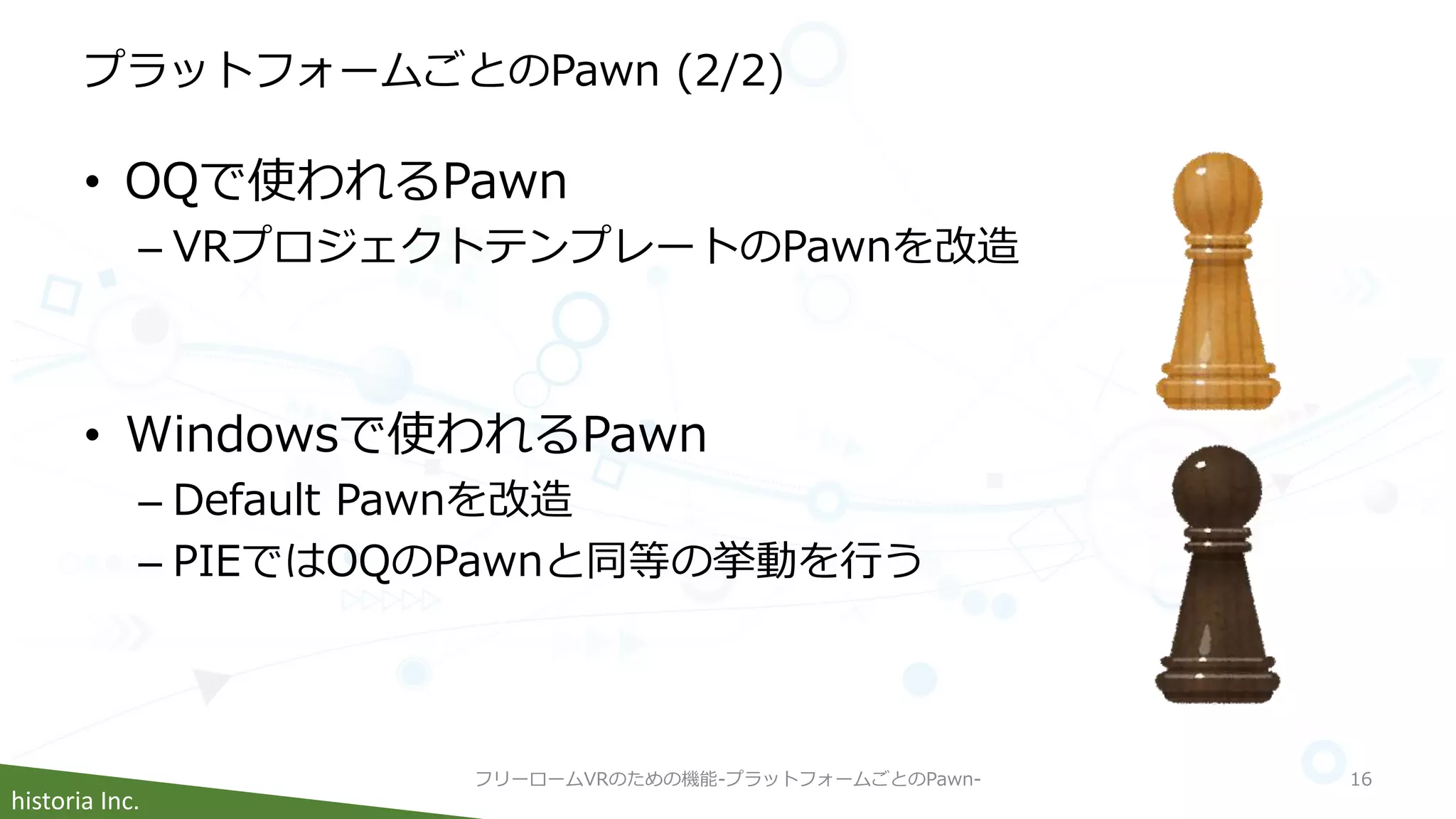 historia Inc.
プラットフォームごとのPawn (2/2)
• OQで使われるPawn
– VRプロジェクトテンプレートのPawnを改造
• Windowsで使われるPawn
– Default Pawnを改造
– PIEではOQのPawnと同等の挙動を行う
フリーロームVRのための機能-プラットフォームごとのPawn- 16
 